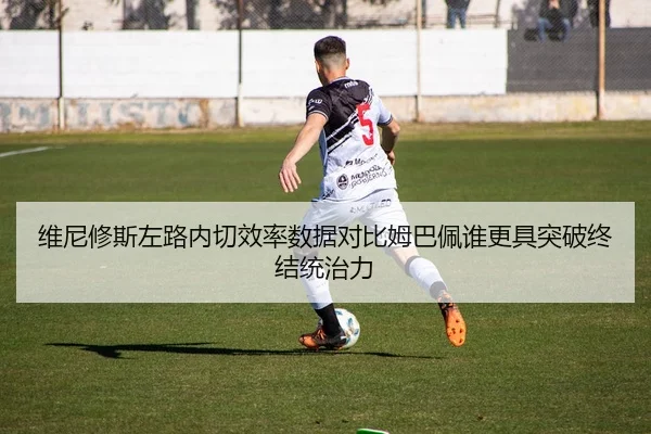 维尼修斯左路内切效率数据对比姆巴佩谁更具突破终结统治力