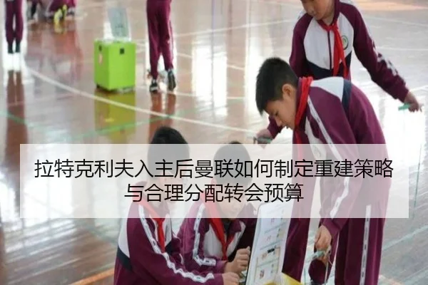 拉特克利夫入主后曼联如何制定重建策略与合理分配转会预算