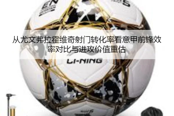 从尤文弗拉霍维奇射门转化率看意甲前锋效率对比与进攻价值重估