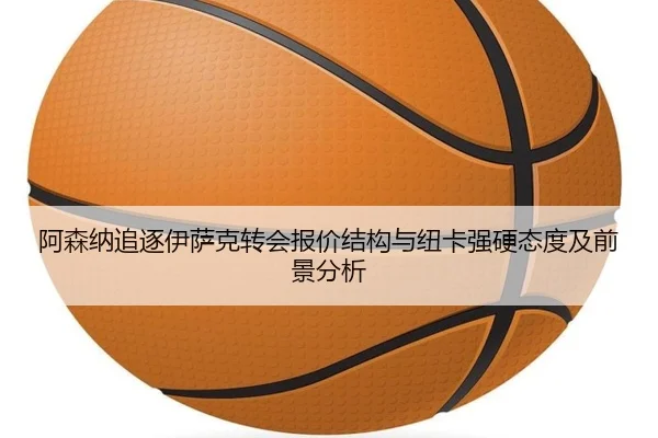 阿森纳追逐伊萨克转会报价结构与纽卡强硬态度及前景分析