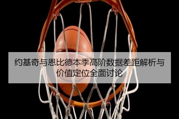 约基奇与恩比德本季高阶数据差距解析与价值定位全面讨论
